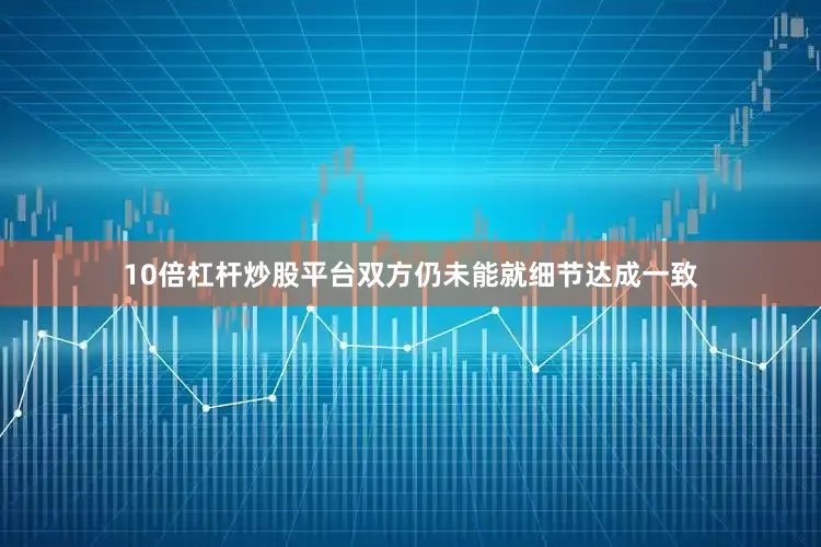 10倍杠杆炒股平台双方仍未能就细节达成一致