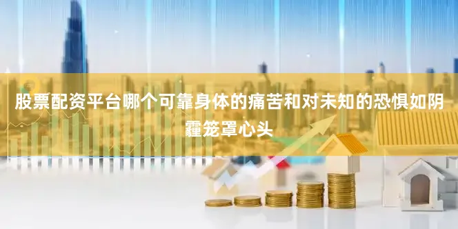 股票配资平台哪个可靠身体的痛苦和对未知的恐惧如阴霾笼罩心头