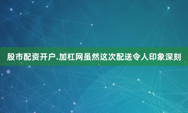 股市配资开户.加杠网虽然这次配送令人印象深刻
