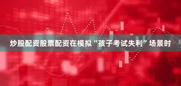 炒股配资股票配资在模拟“孩子考试失利”场景时