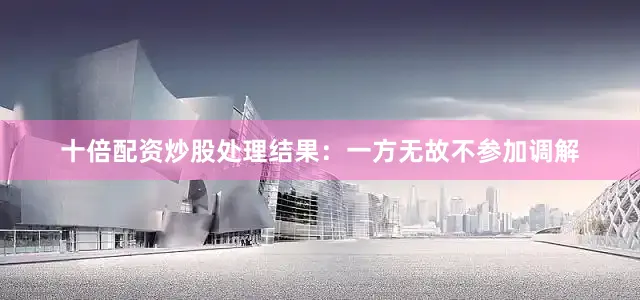 十倍配资炒股处理结果：一方无故不参加调解