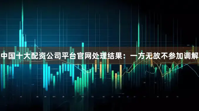 中国十大配资公司平台官网处理结果：一方无故不参加调解