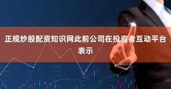 正规炒股配资知识网此前公司在投资者互动平台表示