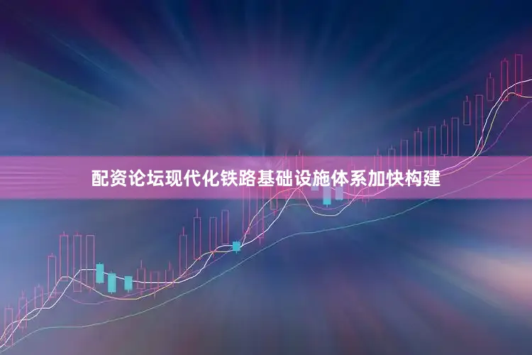 配资论坛现代化铁路基础设施体系加快构建