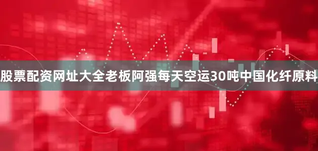 股票配资网址大全老板阿强每天空运30吨中国化纤原料