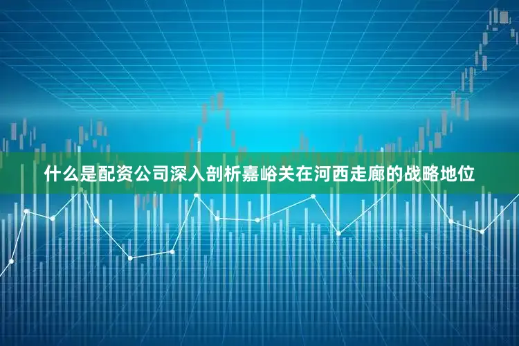什么是配资公司深入剖析嘉峪关在河西走廊的战略地位
