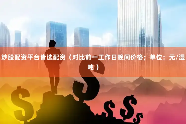 炒股配资平台皆选配资（对比前一工作日晚间价格；单位：元/湿吨 ）
